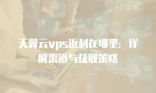 天翼云vps返利在哪里：详解渠道与获取策略