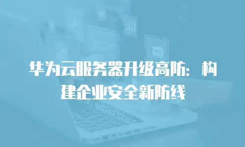 华为云服务器升级高防：构建企业安全新防线
