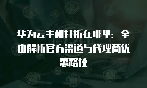 华为云主机打折在哪里：全面解析官方渠道与代理商优惠路径