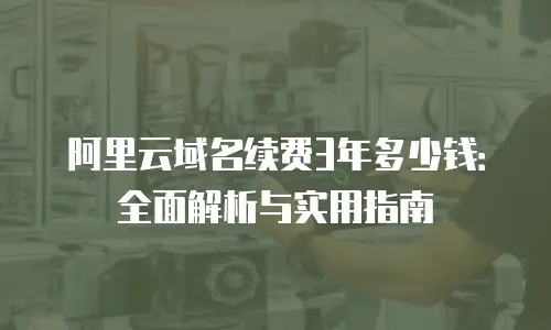 阿里云域名续费3年多少钱：全面解析与实用指南