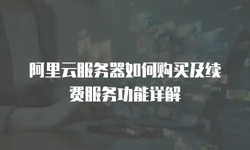 阿里云服务器如何购买及续费服务功能详解