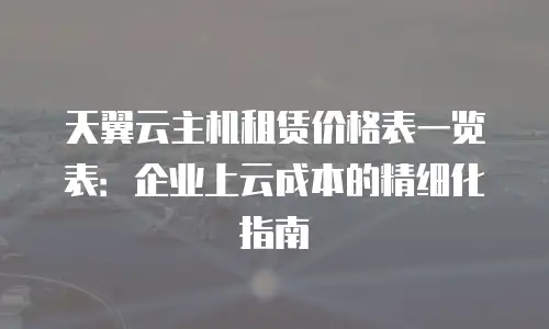 天翼云主机租赁价格表一览表：企业上云成本的精细化指南