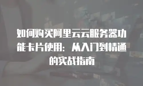 如何购买阿里云云服务器功能卡片使用：从入门到精通的实战指南