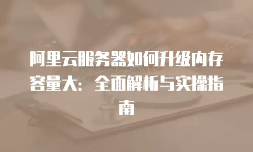阿里云服务器如何升级内存容量大：全面解析与实操指南