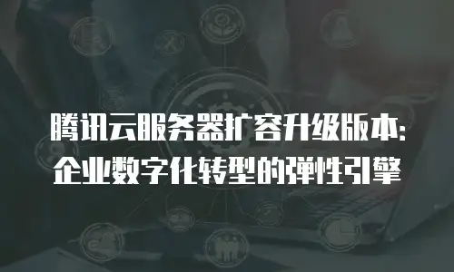 腾讯云服务器扩容升级版本：企业数字化转型的弹性引擎