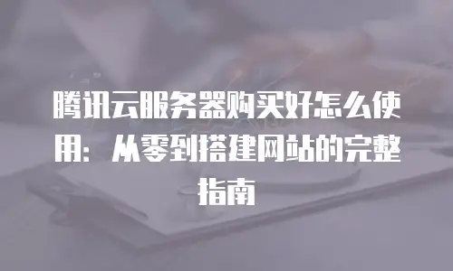 腾讯云服务器购买好怎么使用：从零到搭建网站的完整指南