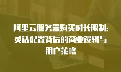阿里云服务器购买时长限制：灵活配置背后的商业逻辑与用户策略