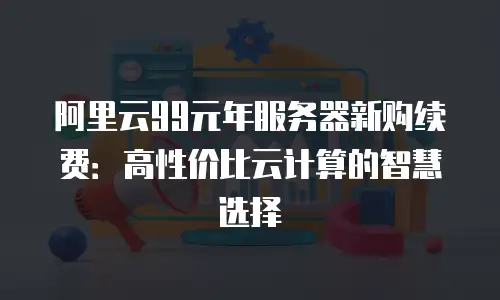 阿里云99元年服务器新购续费：高性价比云计算的智慧选择