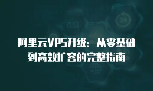阿里云VPS升级：从零基础到高效扩容的完整指南