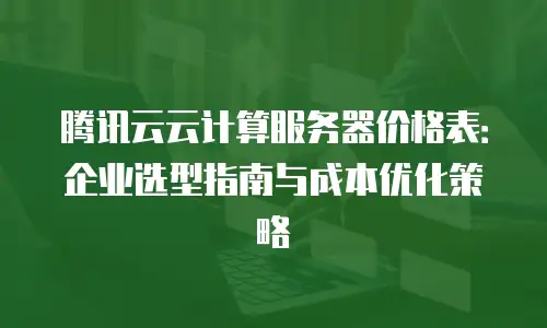 腾讯云云计算服务器价格表：企业选型指南与成本优化策略