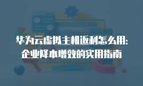 华为云虚拟主机返利怎么用：企业降本增效的实用指南