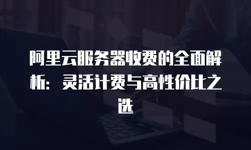 阿里云服务器收费的全面解析：灵活计费与高性价比之选