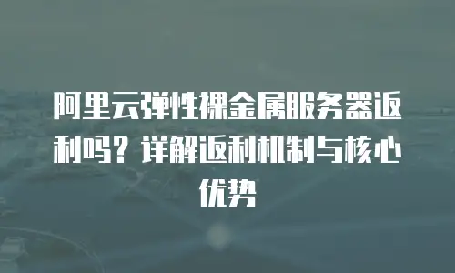 阿里云弹性裸金属服务器返利吗？详解返利机制与核心优势