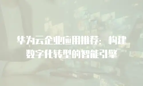 华为云企业应用推荐：构建数字化转型的智能引擎