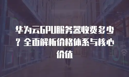 华为云GPU服务器收费多少？全面解析价格体系与核心价值
