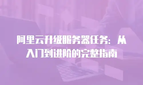 阿里云升级服务器任务：从入门到进阶的完整指南