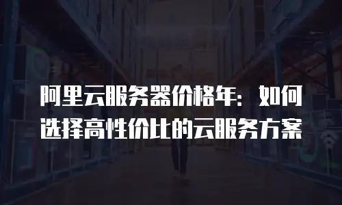 阿里云服务器价格年：如何选择高性价比的云服务方案