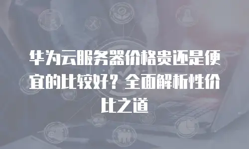 华为云服务器价格贵还是便宜的比较好？全面解析性价比之道