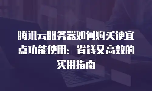 腾讯云服务器如何购买便宜点功能使用：省钱又高效的实用指南