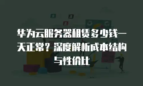 华为云服务器租赁多少钱一天正常？深度解析成本结构与性价比