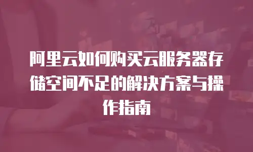 阿里云如何购买云服务器存储空间不足的解决方案与操作指南