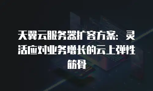 天翼云服务器扩容方案：灵活应对业务增长的云上弹性筋骨