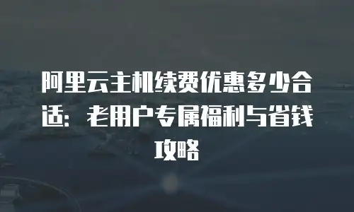 阿里云主机续费优惠多少合适：老用户专属福利与省钱攻略