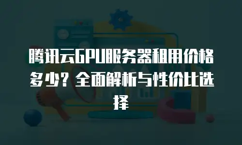 腾讯云GPU服务器租用价格多少？全面解析与性价比选择