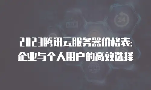 2023腾讯云服务器价格表：企业与个人用户的高效选择