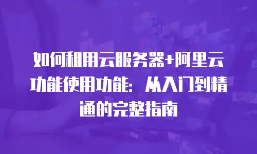 如何租用云服务器+阿里云功能使用功能：从入门到精通的完整指南
