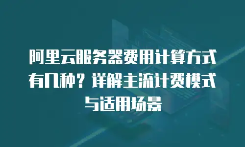 阿里云服务器费用计算方式有几种？详解主流计费模式与适用场景