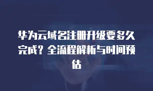 华为云域名注册升级要多久完成？全流程解析与时间预估