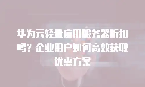 华为云轻量应用服务器折扣吗？企业用户如何高效获取优惠方案
