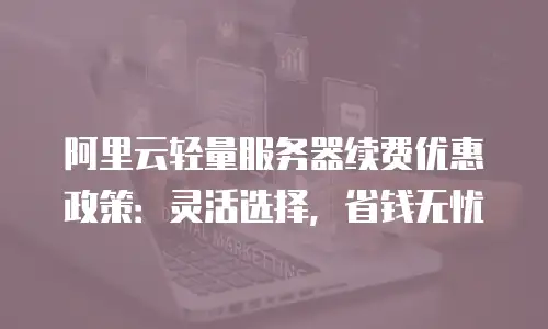 阿里云轻量服务器续费优惠政策：灵活选择，省钱无忧