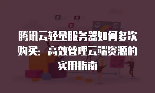 腾讯云轻量服务器如何多次购买：高效管理云端资源的实用指南