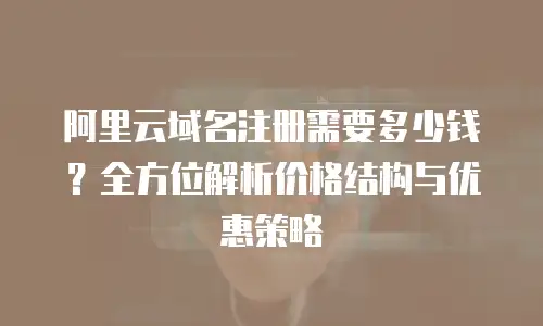 阿里云域名注册需要多少钱？全方位解析价格结构与优惠策略