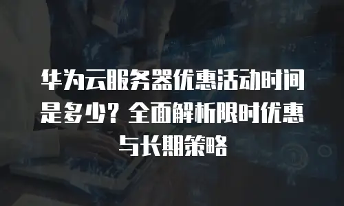 华为云服务器优惠活动时间是多少？全面解析限时优惠与长期策略