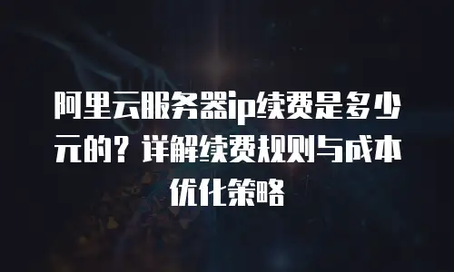 阿里云服务器ip续费是多少元的？详解续费规则与成本优化策略