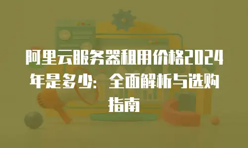 阿里云服务器租用价格2024年是多少：全面解析与选购指南
