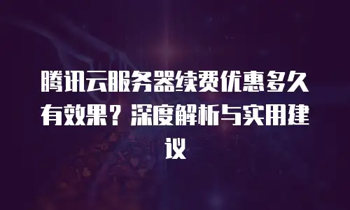 腾讯云服务器续费优惠多久有效果？深度解析与实用建议