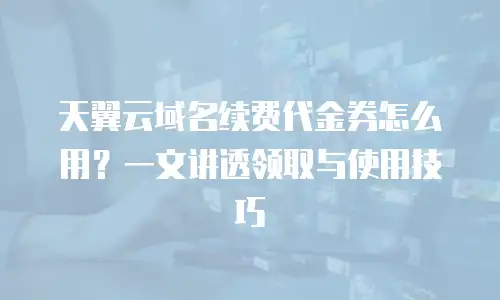 天翼云域名续费代金券怎么用？一文讲透领取与使用技巧