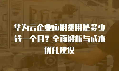 华为云企业应用费用是多少钱一个月？全面解析与成本优化建议