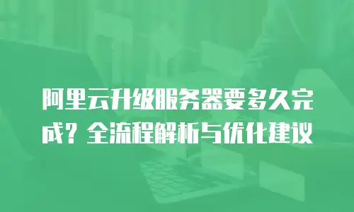 阿里云升级服务器要多久完成？全流程解析与优化建议