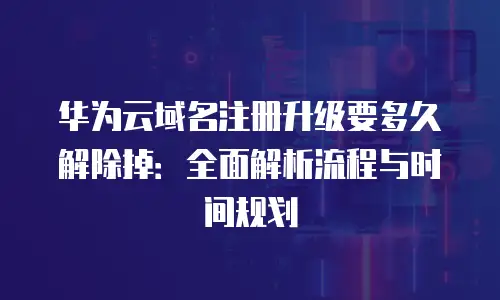 华为云域名注册升级要多久解除掉：全面解析流程与时间规划