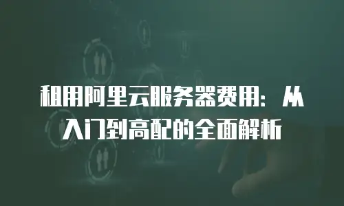 租用阿里云服务器费用：从入门到高配的全面解析