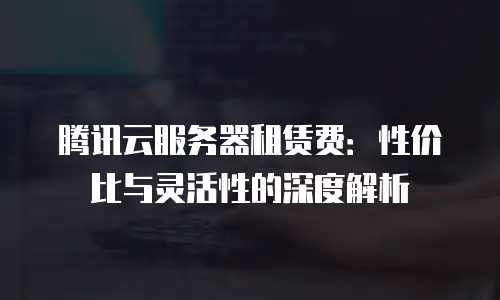 腾讯云服务器租赁费：性价比与灵活性的深度解析