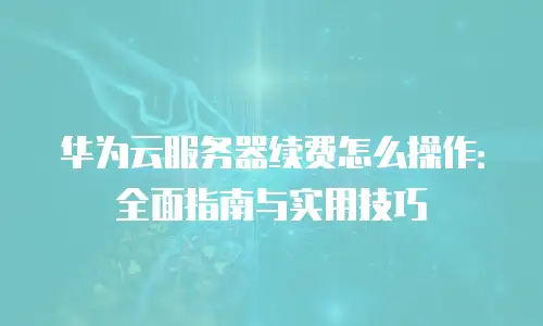 华为云服务器续费怎么操作：全面指南与实用技巧