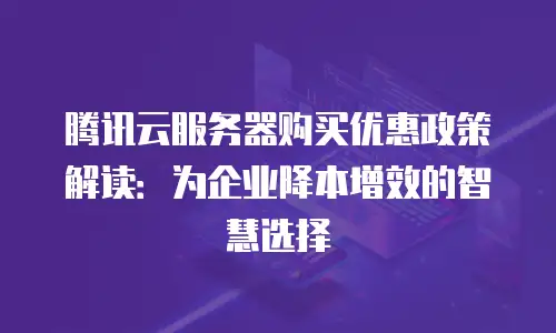 腾讯云服务器购买优惠政策解读：为企业降本增效的智慧选择