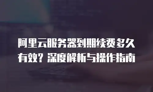 阿里云服务器到期续费多久有效？深度解析与操作指南