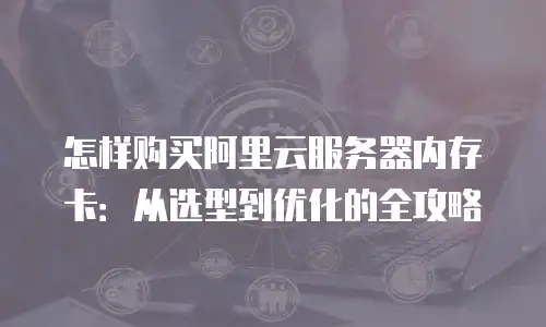 怎样购买阿里云服务器内存卡：从选型到优化的全攻略